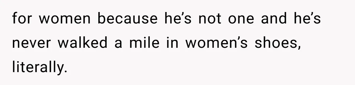 for women because he’s not one and he’s never walked a mile in women’s shoes, literally.