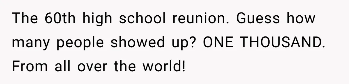 He Drove 13 Hours to Attend His Class Reunion, Then Realized Only One Other Person Had Shown Up The 60th high school reunion. Guess how many people showed up? ONE THOUSAND. From all over the world!