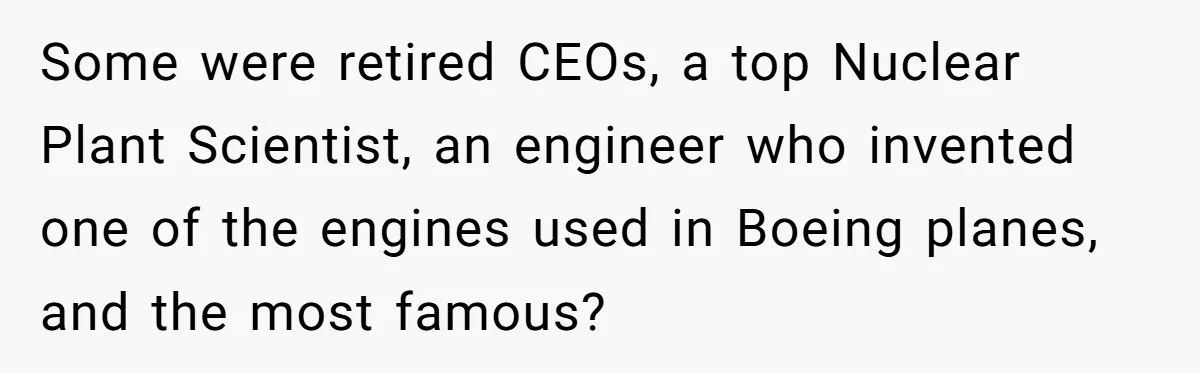 He Drove 13 Hours to Attend His Class Reunion, Then Realized Only One Other Person Had Shown Up Some were retired CEOs, a top Nuclear Plant Scientist, an engineer who invented one of the engines used in Boeing planes, and the most famous?