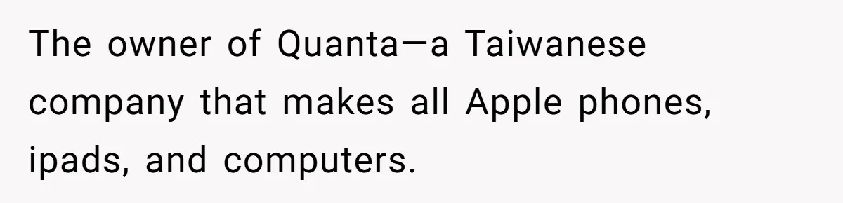 He Drove 13 Hours to Attend His Class Reunion, Then Realized Only One Other Person Had Shown Up The owner of Quanta—a Taiwanese company that makes all Apple phones, ipads, and computers.