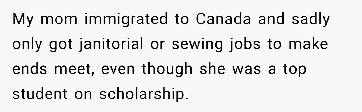 He Drove 13 Hours to Attend His Class Reunion, Then Realized Only One Other Person Had Shown Up My mom immigrated to Canada and sadly only got janitorial or sewing jobs to make ends meet, even though she was a top student on scholarship.