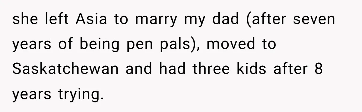 He Drove 13 Hours to Attend His Class Reunion, Then Realized Only One Other Person Had Shown Up she left Asia to marry my dad (after seven years of being pen pals), moved to Saskatchewan and had three kids after 8 years trying.
