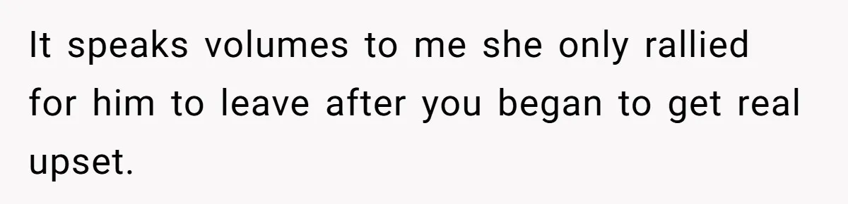 It speaks volumes to me she only rallied for him to leave after you began to get real upset.