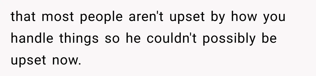 that most people aren't upset by how you handle things so he couldn't possibly be upset now.
