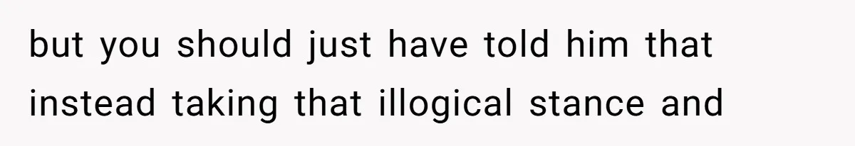 but you should just have told him that instead taking that illogical stance and