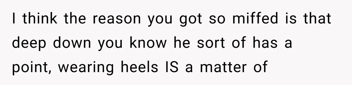 I think the reason you got so miffed is that deep down you know he sort of has a point, wearing heels IS a matter of