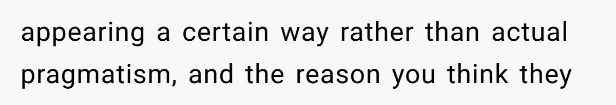 appearing a certain way rather than actual pragmatism, and the reason you think they