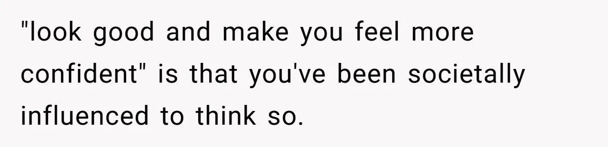 "look good and make you feel more confident" is that you've been societally influenced to think so.