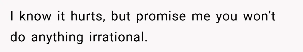 I know it hurts, but promise me you won’t do anything irrational.