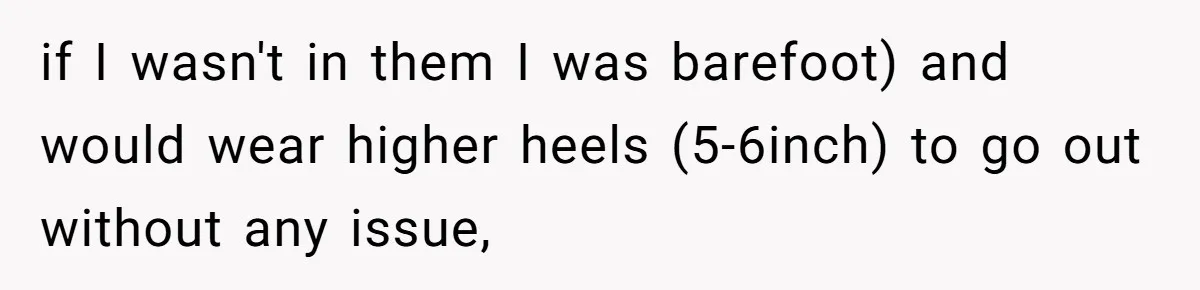 if I wasn't in them I was barefoot) and would wear higher heels (5-6inch) to go out without any issue,