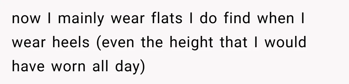 now I mainly wear flats I do find when I wear heels (even the height that I would have worn all day)