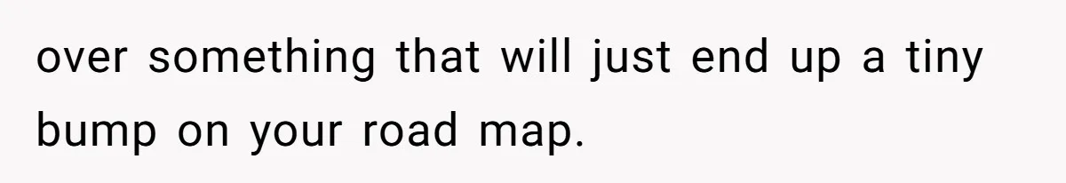 over something that will just end up a tiny bump on your road map.