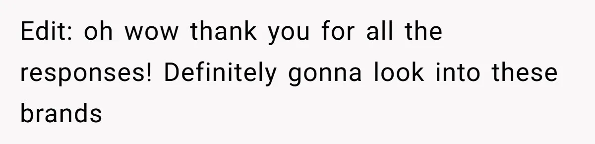Edit: oh wow thank you for all the responses! Definitely gonna look into these brands