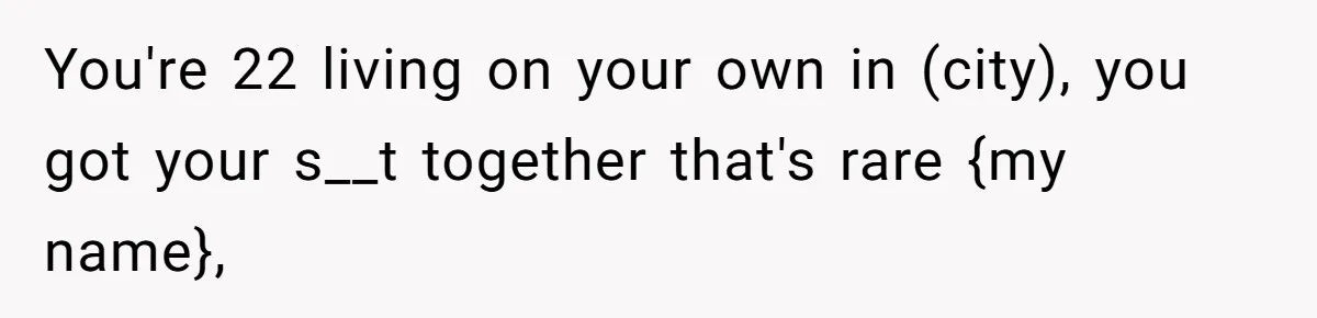 You're 22 living on your own in (city), you got your s__t together that's rare {my name},