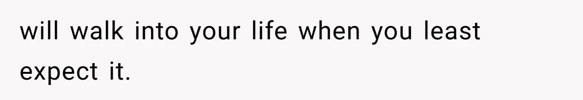 will walk into your life when you least expect it.
