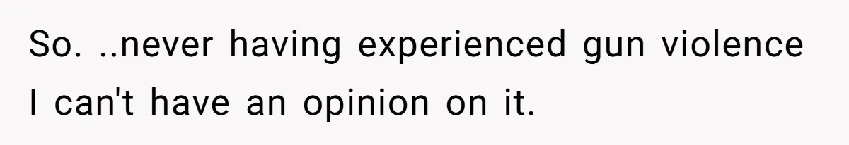 So. ..never having experienced gun violence I can't have an opinion on it.