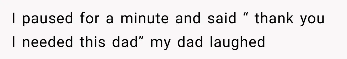 I paused for a minute and said “ thank you I needed this dad” my dad laughed