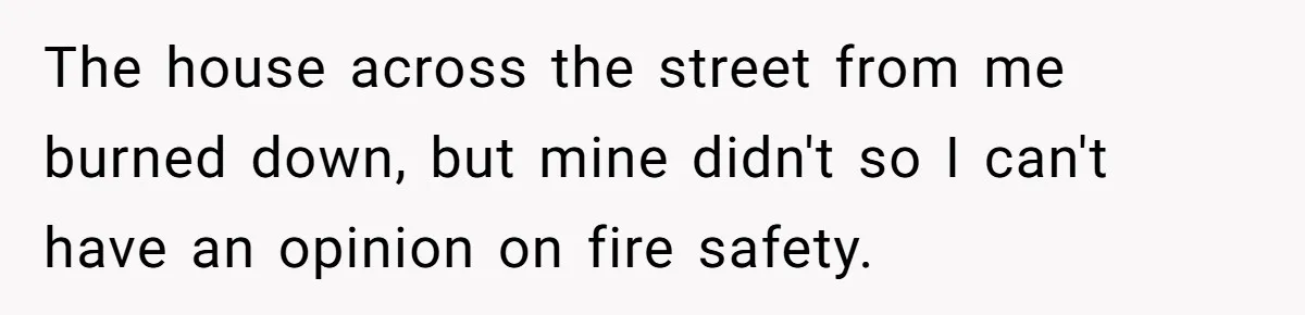The house across the street from me burned down, but mine didn't so I can't have an opinion on fire safety.