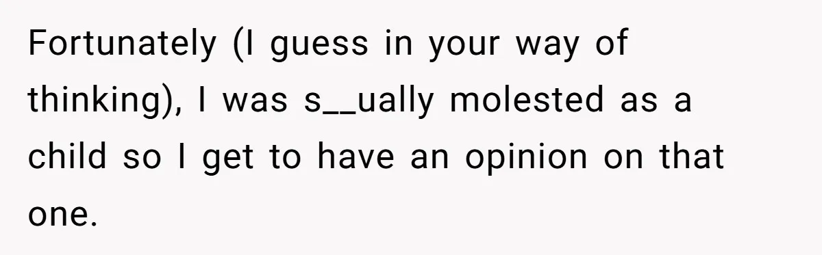 Fortunately (I guess in your way of thinking), I was s__ually molested as a child so I get to have an opinion on that one.