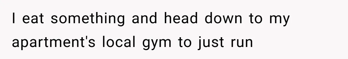 I eat something and head down to my apartment's local gym to just run