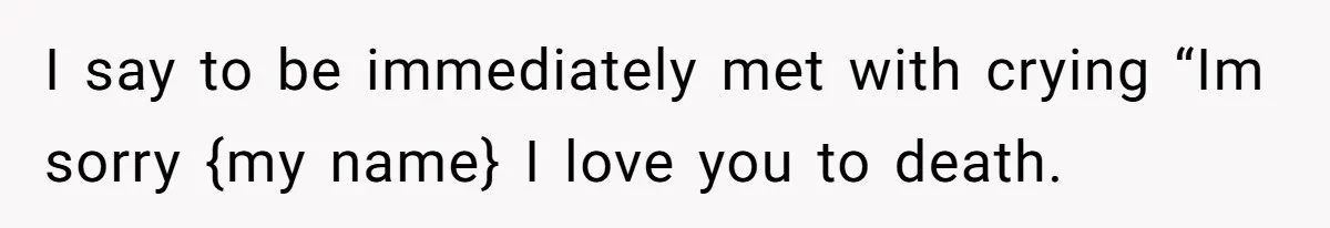 I say to be immediately met with crying “Im sorry {my name} I love you to death.