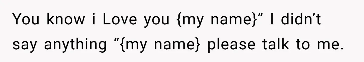 You know i Love you {my name}” I didn’t say anything “{my name} please talk to me.