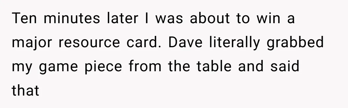 He Flipped the Entire Board Game After the Host Started Inventing Rules Mid-Match Ten minutes later I was about to win a major resource card. Dave literally grabbed my game piece from the table and said that