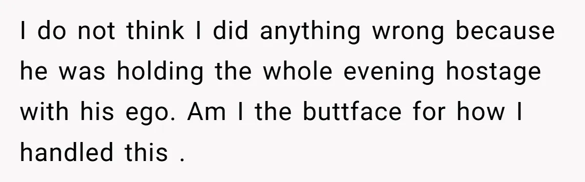 He Flipped the Entire Board Game After the Host Started Inventing Rules Mid-Match I do not think I did anything wrong because he was holding the whole evening hostage with his ego. Am I the buttface for how I handled this .