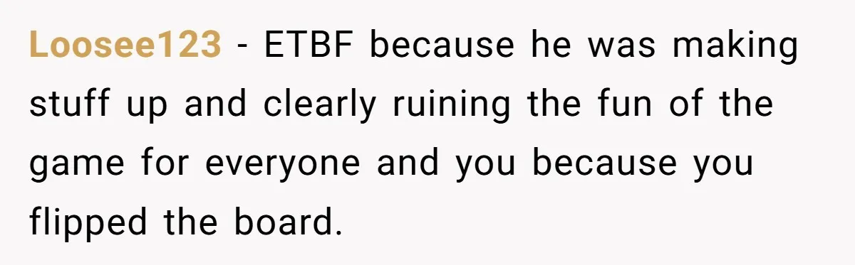 He Flipped the Entire Board Game After the Host Started Inventing Rules Mid-Match Loosee123 − ETBF because he was making stuff up and clearly ruining the fun of the game for everyone and you because you flipped the board.