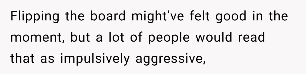 He Flipped the Entire Board Game After the Host Started Inventing Rules Mid-Match Flipping the board might’ve felt good in the moment, but a lot of people would read that as impulsively aggressive,
