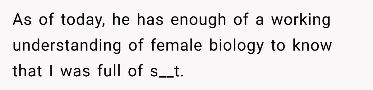 As of today, he has enough of a working understanding of female biology to know that I was full of s__t.