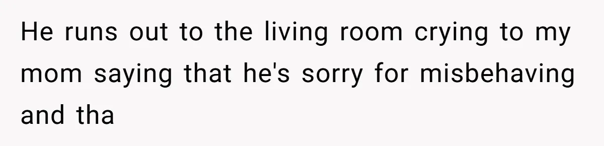 He runs out to the living room crying to my mom saying that he's sorry for misbehaving and tha