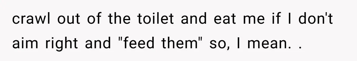 crawl out of the toilet and eat me if I don't aim right and "feed them" so, I mean. .