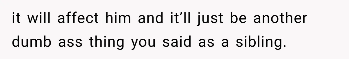 it will affect him and it’ll just be another dumb ass thing you said as a sibling.