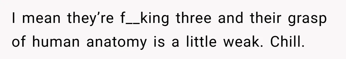 I mean they’re f__king three and their grasp of human anatomy is a little weak. Chill.