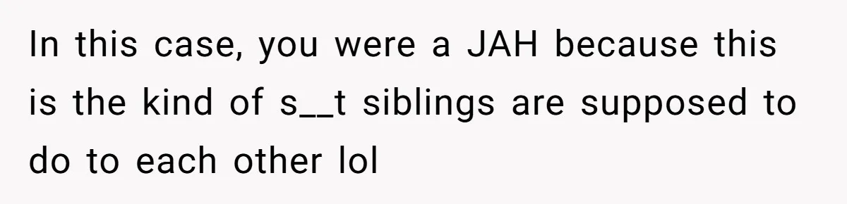 In this case, you were a JAH because this is the kind of s__t siblings are supposed to do to each other lol
