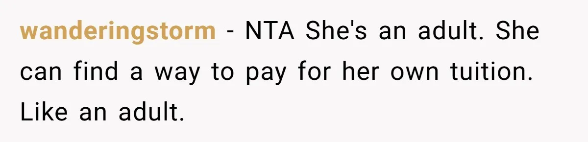 Her Stepdaughter Ignored Her for Years, Then Suddenly Became Warm When She Thought Tuition Money Was Coming wanderingstorm − NTA She's an adult. She can find a way to pay for her own tuition. Like an adult.