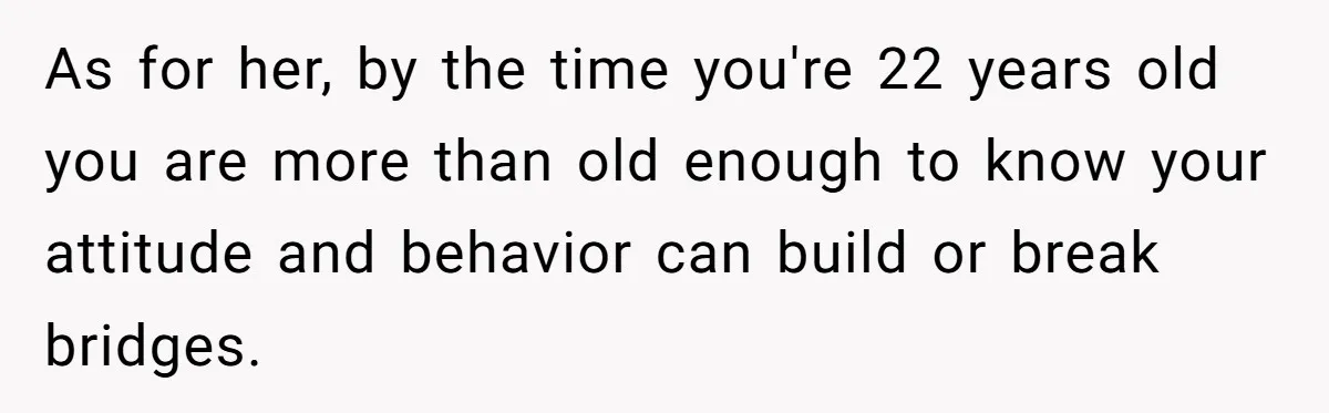Her Stepdaughter Ignored Her for Years, Then Suddenly Became Warm When She Thought Tuition Money Was Coming As for her, by the time you're 22 years old you are more than old enough to know your attitude and behavior can build or break bridges.