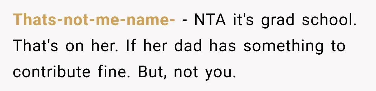 Her Stepdaughter Ignored Her for Years, Then Suddenly Became Warm When She Thought Tuition Money Was Coming Thats-not-me-name- − NTA it's grad school. That's on her. If her dad has something to contribute fine. But, not you.