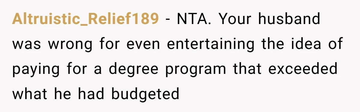 Her Stepdaughter Ignored Her for Years, Then Suddenly Became Warm When She Thought Tuition Money Was Coming Altruistic_Relief189 − NTA. Your husband was wrong for even entertaining the idea of paying for a degree program that exceeded what he had budgeted