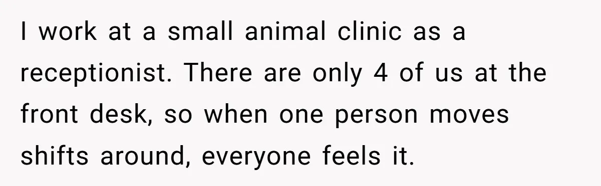 She Covered One Shift for a Coworker, Then Found Herself Scheduled for Five More Without Being Asked I work at a small animal clinic as a receptionist. There are only 4 of us at the front desk, so when one person moves shifts around, everyone feels it.