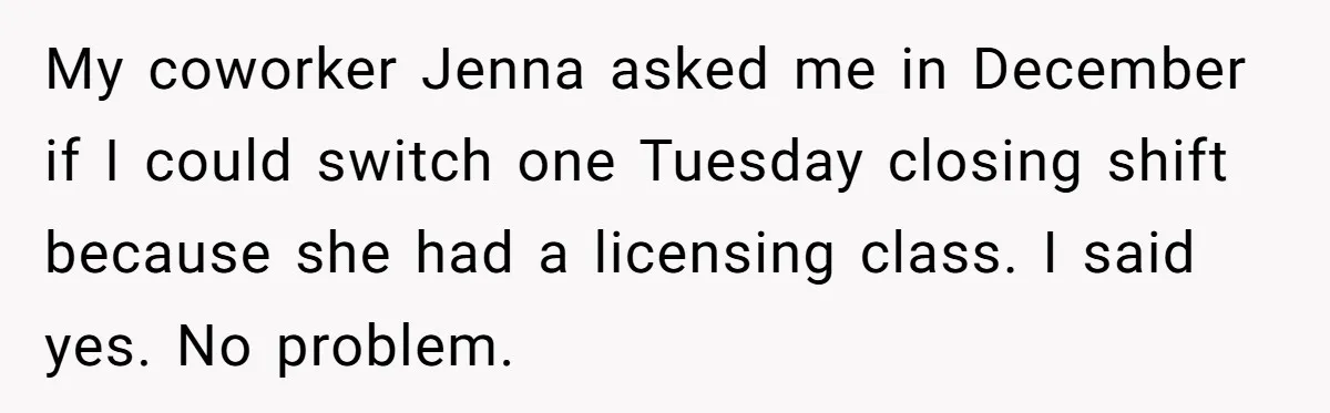 She Covered One Shift for a Coworker, Then Found Herself Scheduled for Five More Without Being Asked My coworker Jenna asked me in December if I could switch one Tuesday closing shift because she had a licensing class. I said yes. No problem.