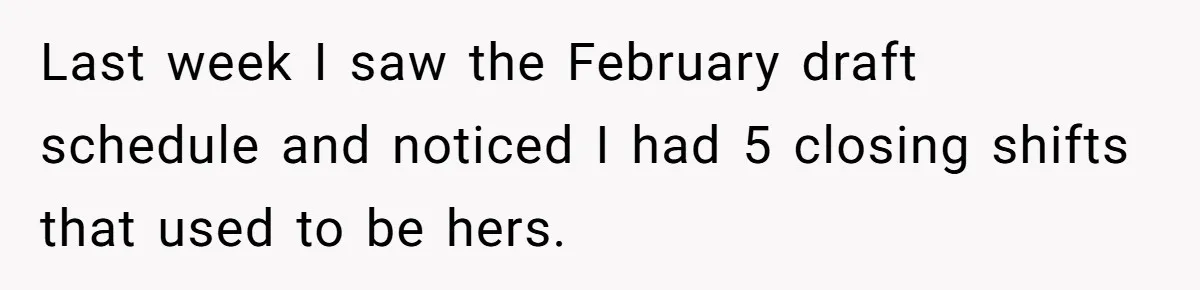 She Covered One Shift for a Coworker, Then Found Herself Scheduled for Five More Without Being Asked Last week I saw the February draft schedule and noticed I had 5 closing shifts that used to be hers.