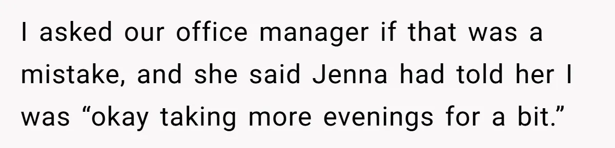 She Covered One Shift for a Coworker, Then Found Herself Scheduled for Five More Without Being Asked I asked our office manager if that was a mistake, and she said Jenna had told her I was “okay taking more evenings for a bit.”