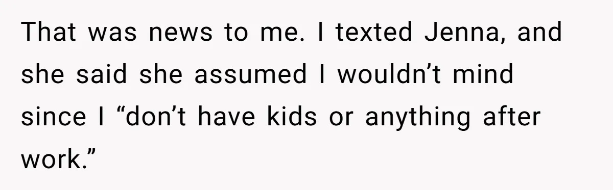She Covered One Shift for a Coworker, Then Found Herself Scheduled for Five More Without Being Asked That was news to me. I texted Jenna, and she said she assumed I wouldn’t mind since I “don’t have kids or anything after work.”