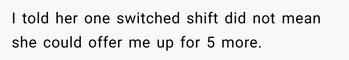She Covered One Shift for a Coworker, Then Found Herself Scheduled for Five More Without Being Asked I told her one switched shift did not mean she could offer me up for 5 more.