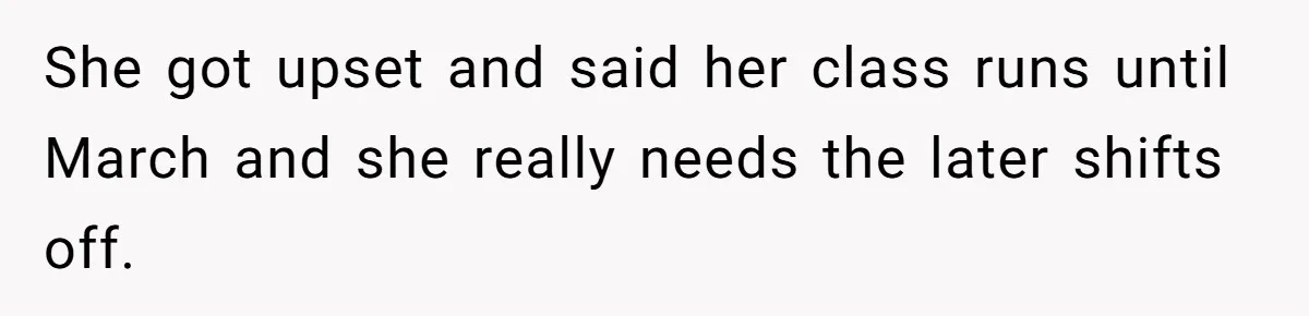 She Covered One Shift for a Coworker, Then Found Herself Scheduled for Five More Without Being Asked She got upset and said her class runs until March and she really needs the later shifts off.