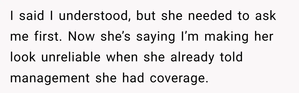 She Covered One Shift for a Coworker, Then Found Herself Scheduled for Five More Without Being Asked I said I understood, but she needed to ask me first. Now she’s saying I’m making her look unreliable when she already told management she had coverage.