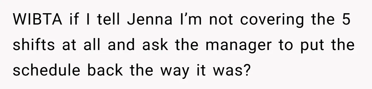 She Covered One Shift for a Coworker, Then Found Herself Scheduled for Five More Without Being Asked WIBTA if I tell Jenna I’m not covering the 5 shifts at all and ask the manager to put the schedule back the way it was?