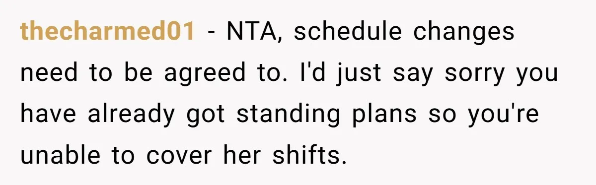 She Covered One Shift for a Coworker, Then Found Herself Scheduled for Five More Without Being Asked thecharmed01 − NTA, schedule changes need to be agreed to. I'd just say sorry you have already got standing plans so you're unable to cover her shifts.